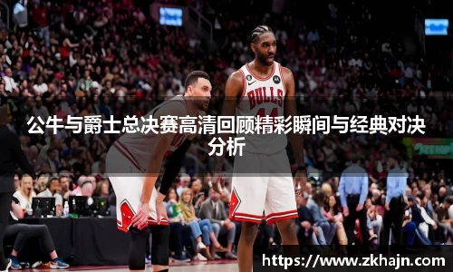 公牛与爵士总决赛高清回顾精彩瞬间与经典对决分析